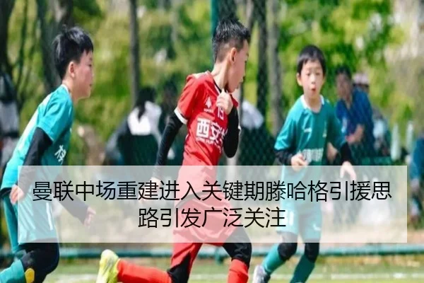 曼联中场重建进入关键期滕哈格引援思路引发广泛关注